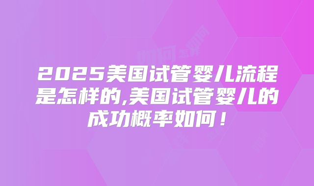 2025美国试管婴儿流程是怎样的,美国试管婴儿的成功概率如何！