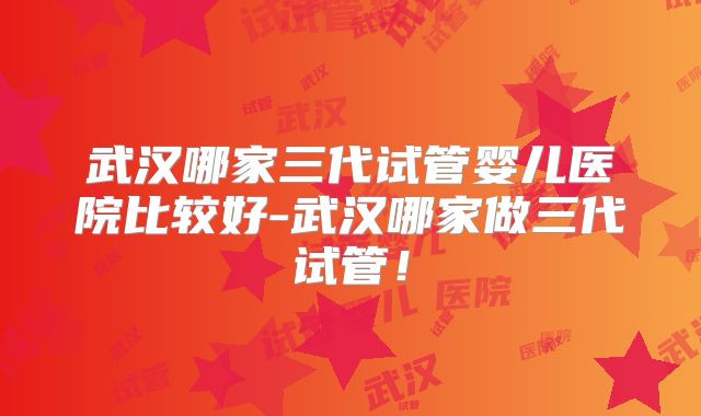 武汉哪家三代试管婴儿医院比较好-武汉哪家做三代试管！