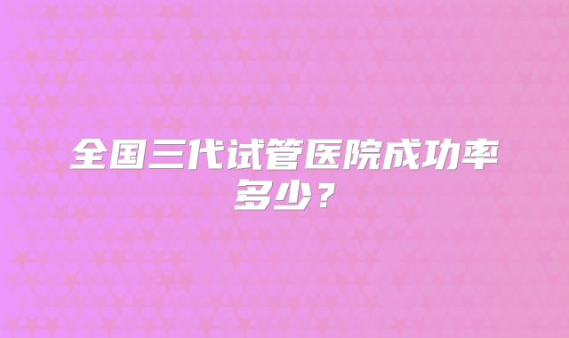 全国三代试管医院成功率多少？