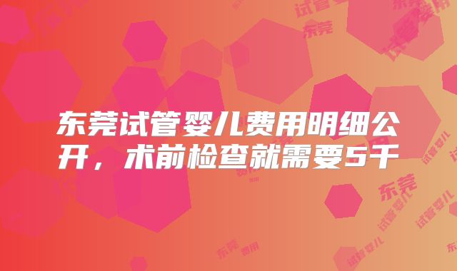 东莞试管婴儿费用明细公开，术前检查就需要5千