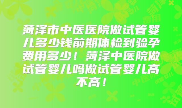 菏泽市中医医院做试管婴儿多少钱前期体检到验孕费用多少！菏泽中医院做试管婴儿吗做试管婴儿高不高！