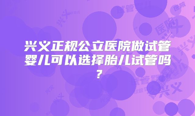 兴义正规公立医院做试管婴儿可以选择胎儿试管吗?
