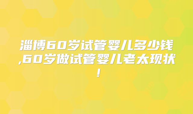 淄博60岁试管婴儿多少钱,60岁做试管婴儿老太现状！