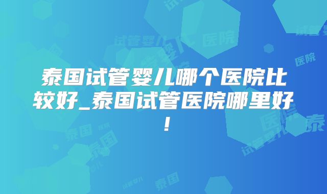 泰国试管婴儿哪个医院比较好_泰国试管医院哪里好！