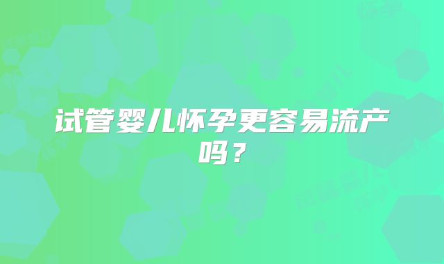 试管婴儿怀孕更容易流产吗?