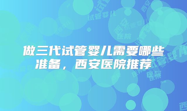 做三代试管婴儿需要哪些准备，西安医院推荐