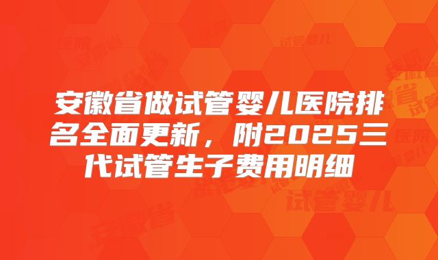 安徽省做试管婴儿医院排名全面更新,附2025三代试管生子费用明细
