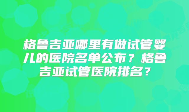 格鲁吉亚哪里有做试管婴儿的医院名单公布？格鲁吉亚试管医院排名？