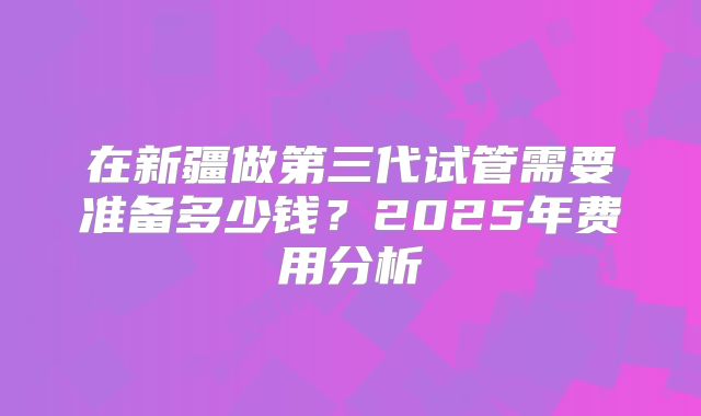 在新疆做第三代试管需要准备多少钱？2025年费用分析