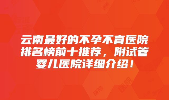 云南最好的不孕不育医院排名榜前十推荐，附试管婴儿医院详细介绍！