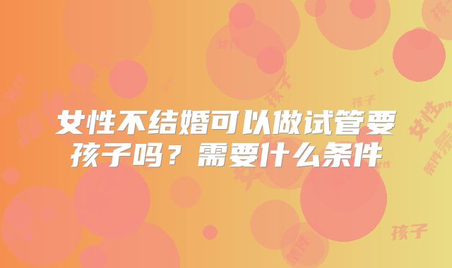女性不结婚可以做试管要孩子吗？需要什么条件