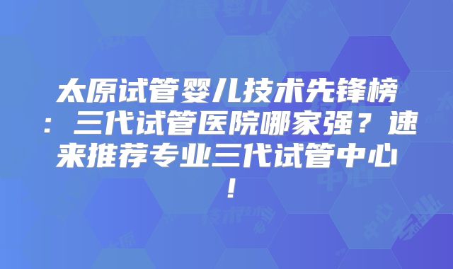 太原试管婴儿技术先锋榜:三代试管医院哪家强?速来推荐专业三代试管中心!