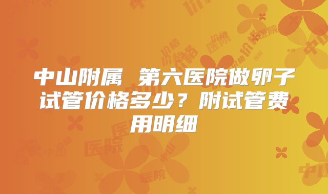 中山附属 第六医院做卵子试管价格多少？附试管费用明细