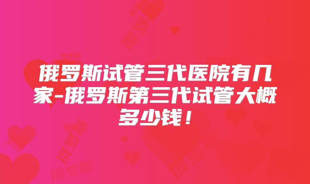 俄罗斯试管三代医院有几家-俄罗斯第三代试管大概多少钱!