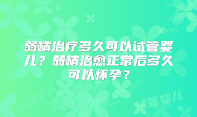 弱精治疗多久可以试管婴儿？弱精治愈正常后多久可以怀孕？