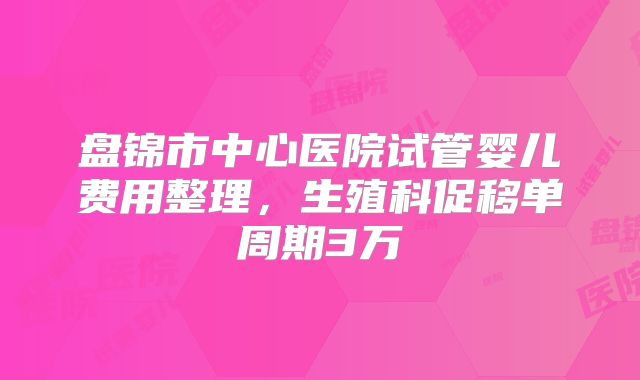 盘锦市中心医院试管婴儿费用整理，生殖科促移单周期3万