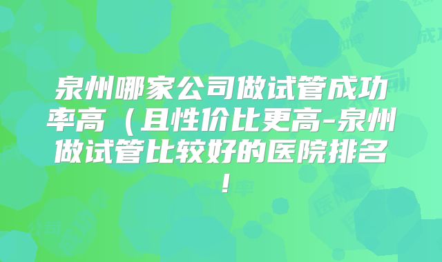 泉州哪家公司做试管成功率高（且性价比更高-泉州做试管比较好的医院排名！