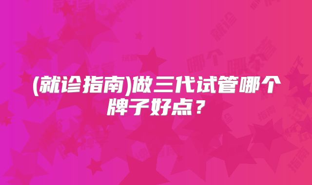 (就诊指南)做三代试管哪个牌子好点?