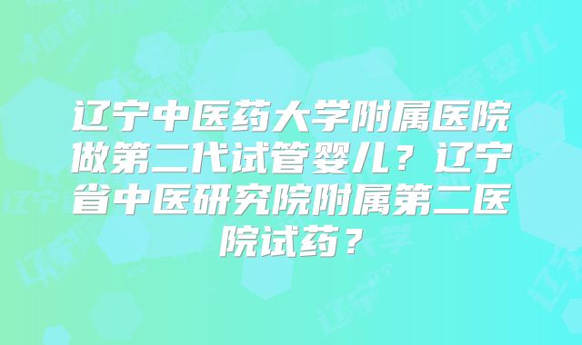 辽宁中医药大学附属医院做第二代试管婴儿？辽宁省中医研究院附属第二医院试药？