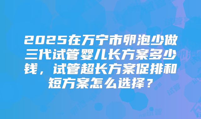 2025在万宁市卵泡少做三代试管婴儿长方案多少钱，试管超长方案促排和短方案怎么选择？