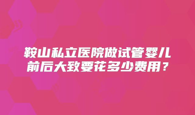 鞍山私立医院做试管婴儿前后大致要花多少费用?