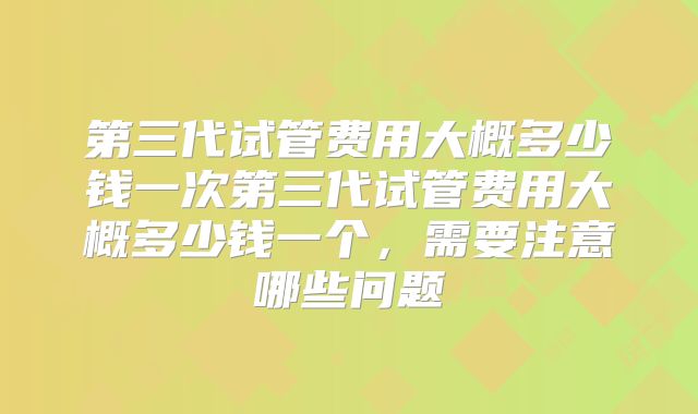 第三代试管费用大概多少钱一次第三代试管费用大概多少钱一个，需要注意哪些问题