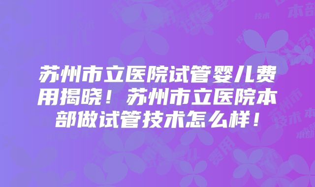 苏州市立医院试管婴儿费用揭晓！苏州市立医院本部做试管技术怎么样！