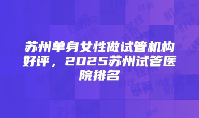 苏州单身女性做试管机构好评，2025苏州试管医院排名