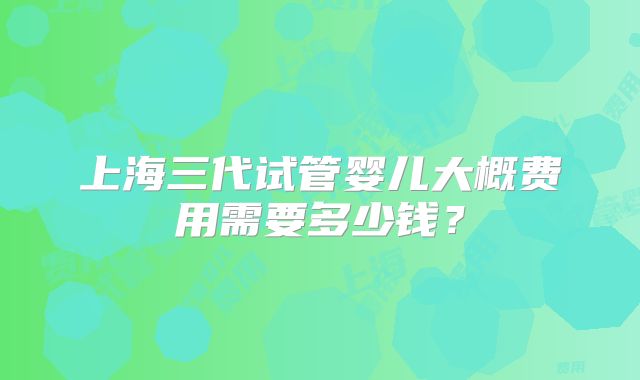 上海三代试管婴儿大概费用需要多少钱？