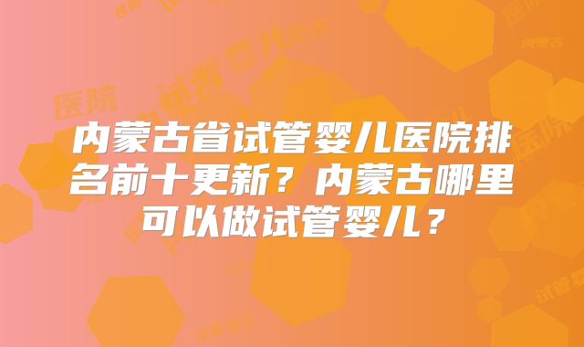 内蒙古省试管婴儿医院排名前十更新?内蒙古哪里可以做试管婴儿?