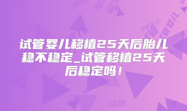 试管婴儿移植25天后胎儿稳不稳定_试管移植25天后稳定吗！
