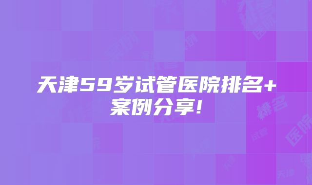 天津59岁试管医院排名+案例分享!