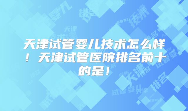 天津试管婴儿技术怎么样！天津试管医院排名前十的是！