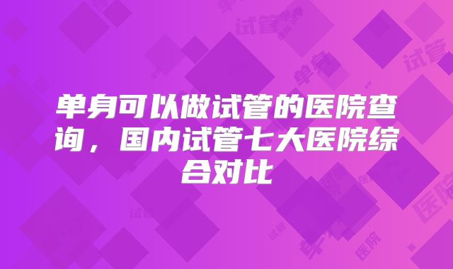 单身可以做试管的医院查询,国内试管七大医院综合对比