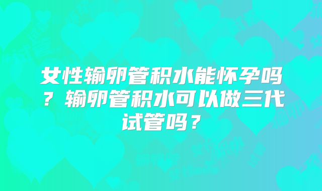 女性输卵管积水能怀孕吗?输卵管积水可以做三代试管吗?
