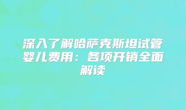 深入了解哈萨克斯坦试管婴儿费用：各项开销全面解读