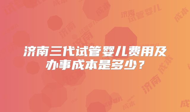 济南三代试管婴儿费用及办事成本是多少？