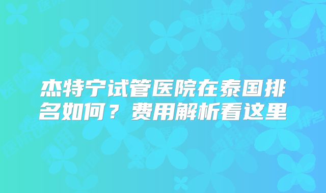杰特宁试管医院在泰国排名如何？费用解析看这里