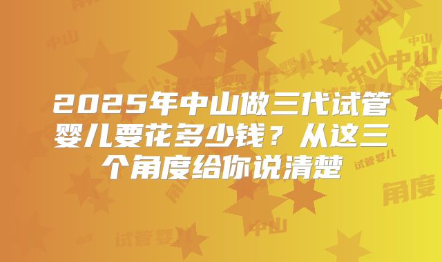 2025年中山做三代试管婴儿要花多少钱？从这三个角度给你说清楚