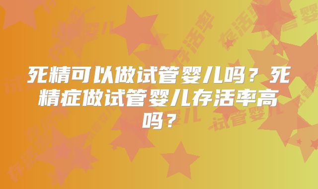 死精可以做试管婴儿吗?死精症做试管婴儿存活率高吗?