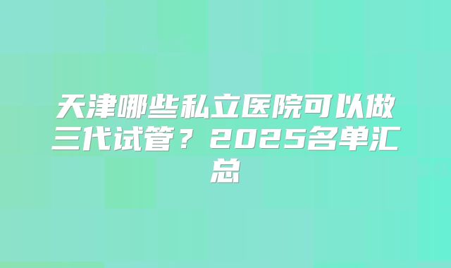 天津哪些私立医院可以做三代试管？2025名单汇总