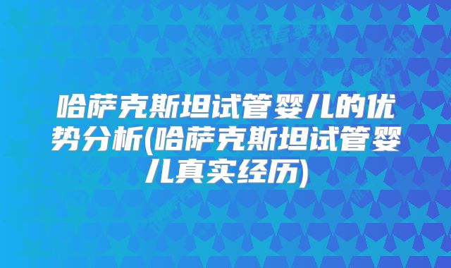 哈萨克斯坦试管婴儿的优势分析(哈萨克斯坦试管婴儿真实经历)