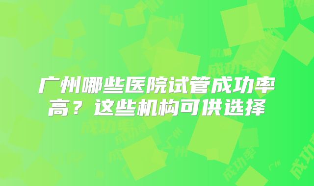 广州哪些医院试管成功率高？这些机构可供选择