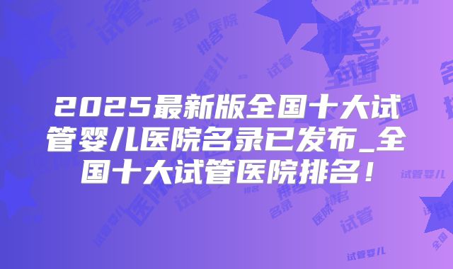 2025最新版全国十大试管婴儿医院名录已发布_全国十大试管医院排名！