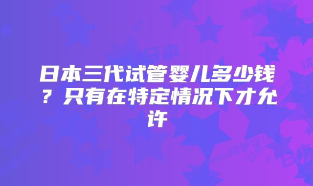 日本三代试管婴儿多少钱?只有在特定情况下才允许