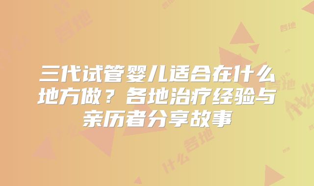 三代试管婴儿适合在什么地方做？各地治疗经验与亲历者分享故事