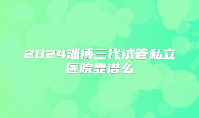 2024淄博三代试管私立医院靠谱么