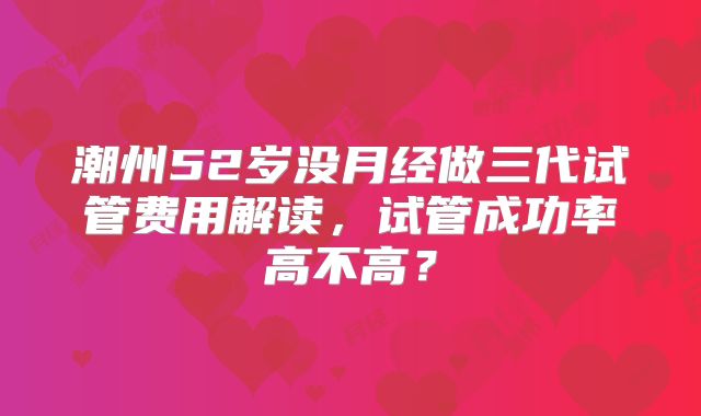 潮州52岁没月经做三代试管费用解读,试管成功率高不高?