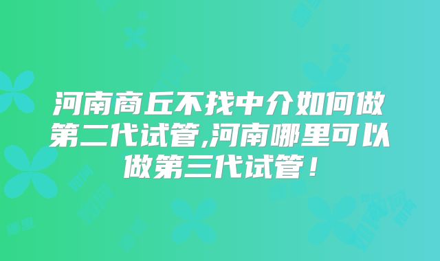 河南商丘不找中介如何做第二代试管,河南哪里可以做第三代试管！