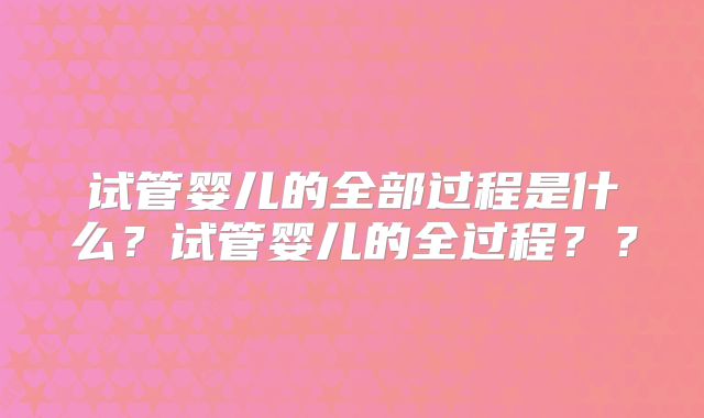 试管婴儿的全部过程是什么？试管婴儿的全过程？？